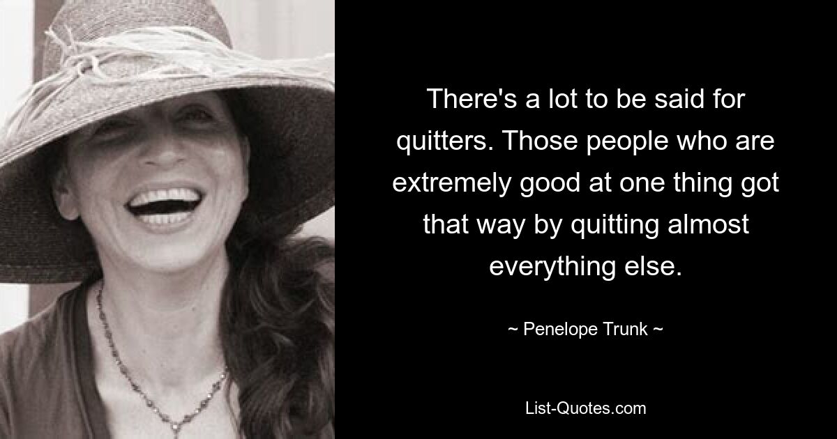 There's a lot to be said for quitters. Those people who are extremely good at one thing got that way by quitting almost everything else. — © Penelope Trunk