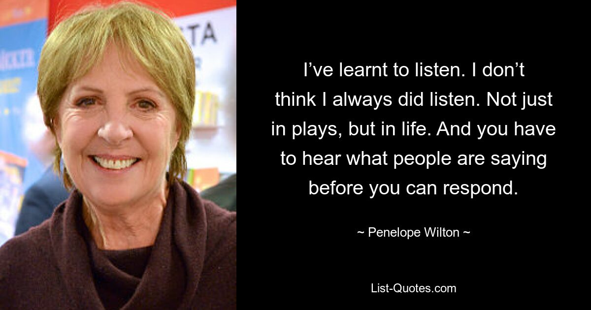 I’ve learnt to listen. I don’t think I always did listen. Not just in plays, but in life. And you have to hear what people are saying before you can respond. — © Penelope Wilton