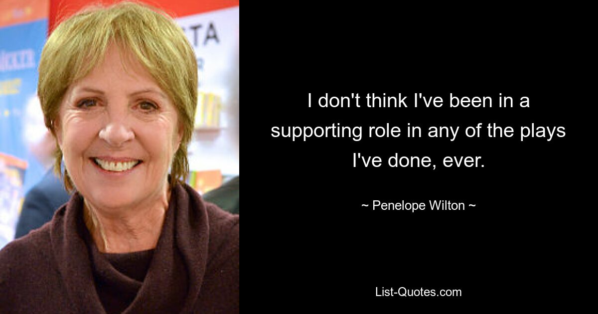 I don't think I've been in a supporting role in any of the plays I've done, ever. — © Penelope Wilton