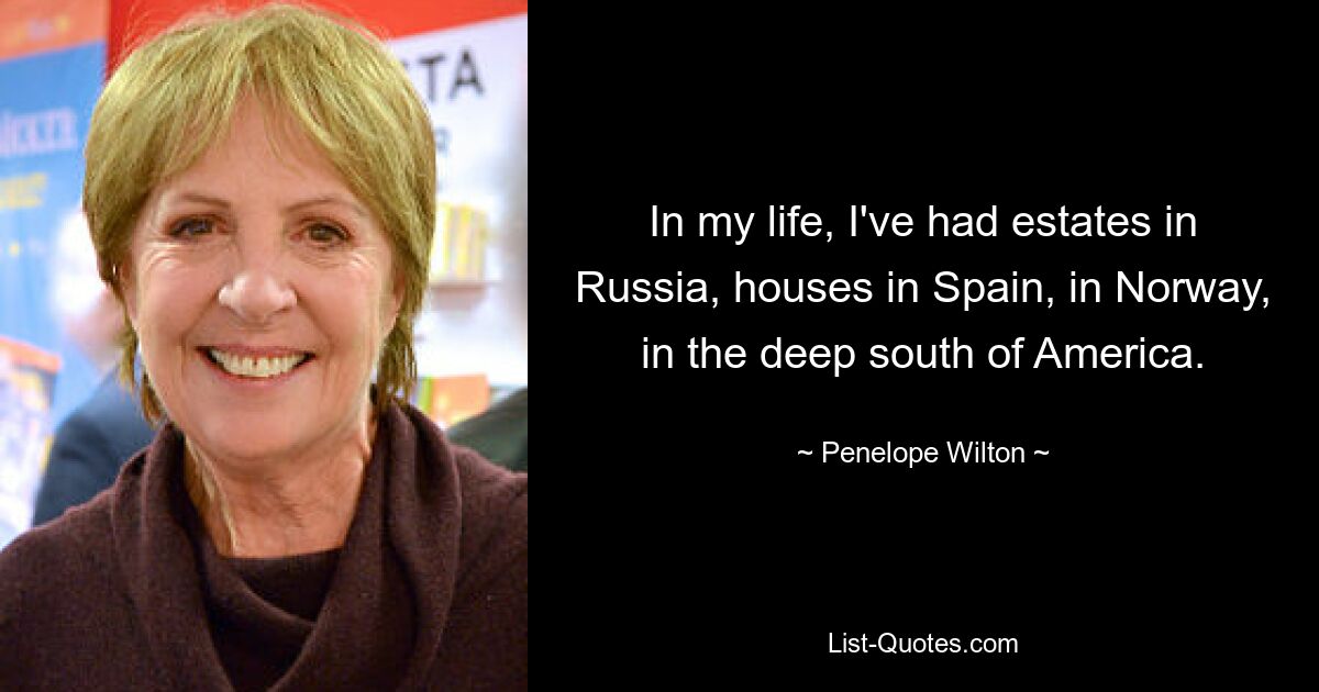 In my life, I've had estates in Russia, houses in Spain, in Norway, in the deep south of America. — © Penelope Wilton