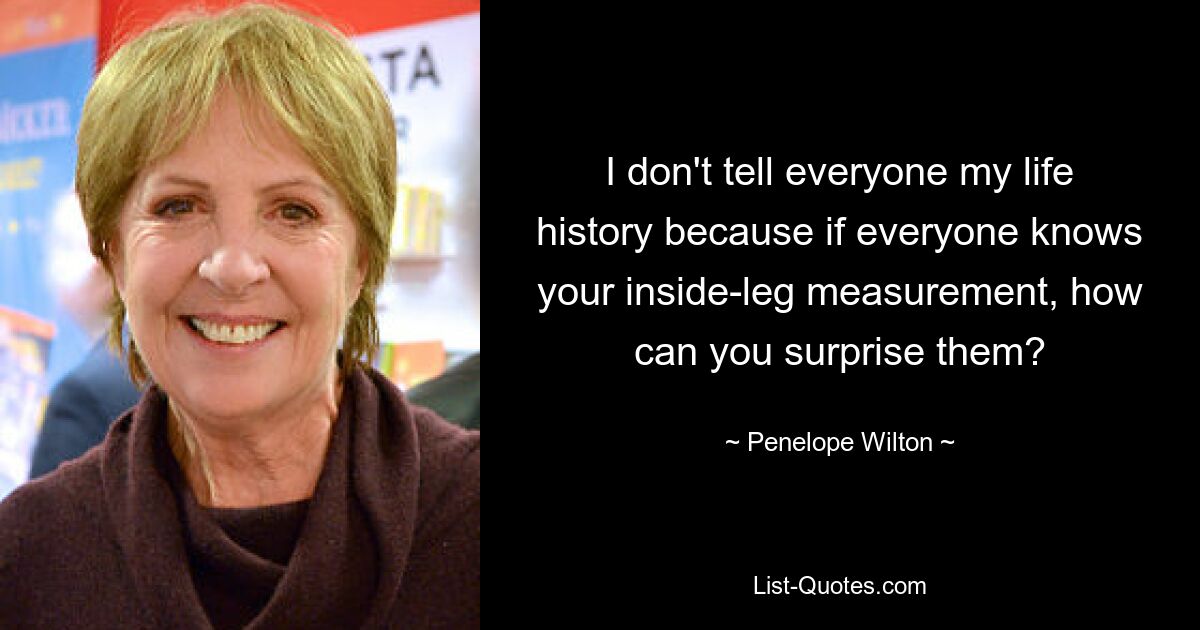 I don't tell everyone my life history because if everyone knows your inside-leg measurement, how can you surprise them? — © Penelope Wilton