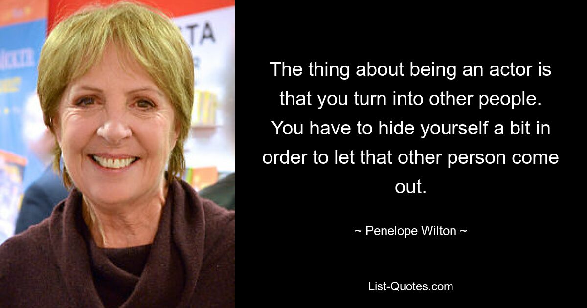 The thing about being an actor is that you turn into other people. You have to hide yourself a bit in order to let that other person come out. — © Penelope Wilton