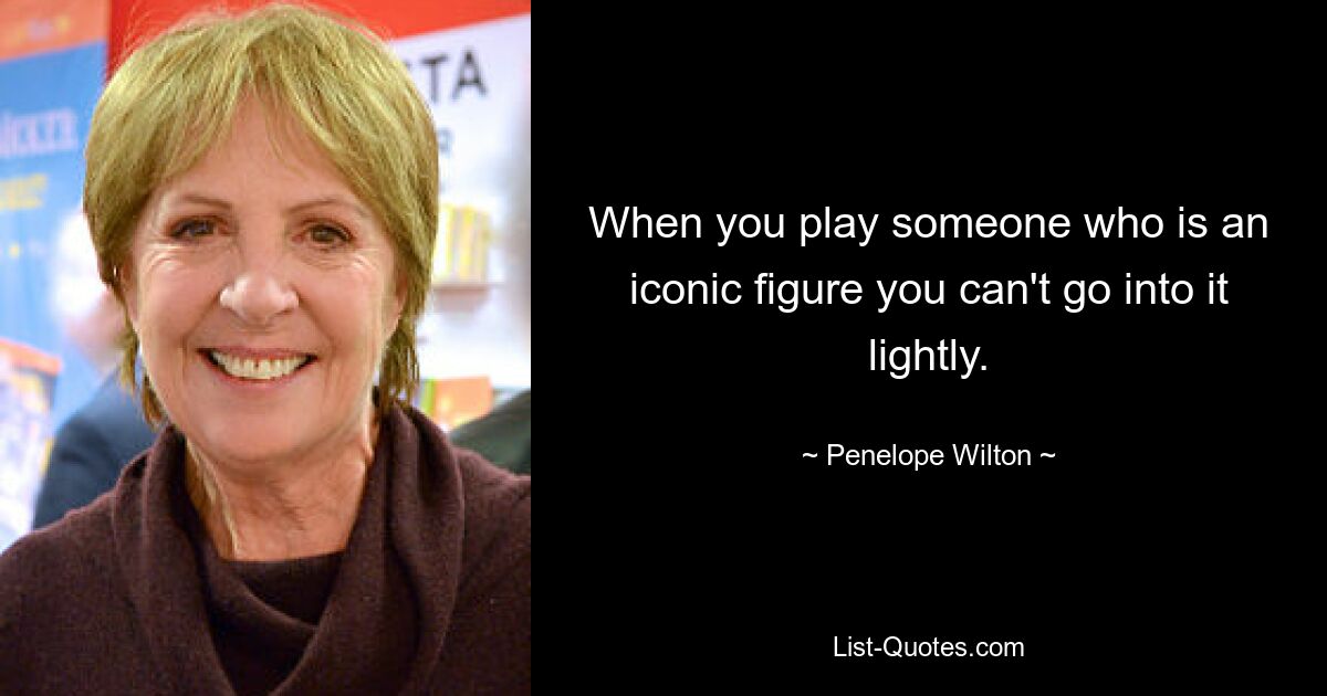 When you play someone who is an iconic figure you can't go into it lightly. — © Penelope Wilton