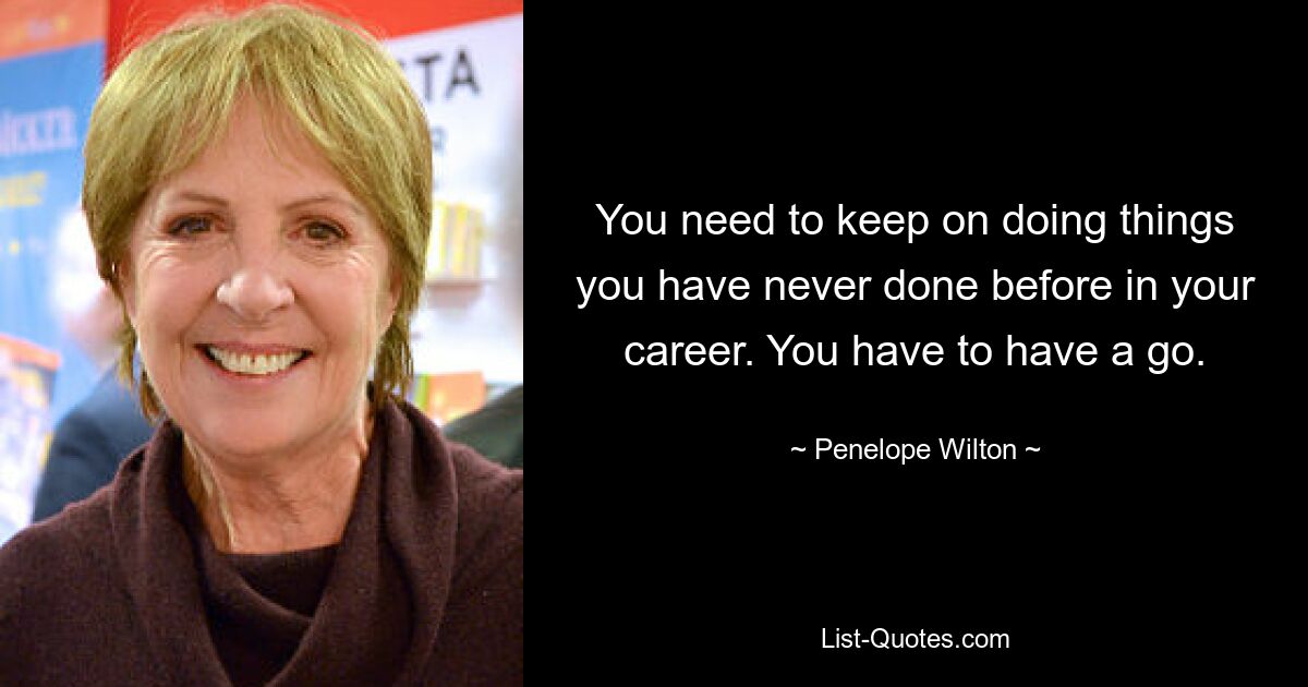 You need to keep on doing things you have never done before in your career. You have to have a go. — © Penelope Wilton