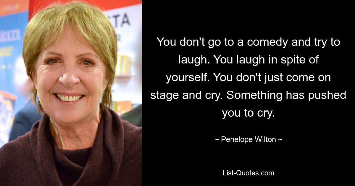 Вы не идете на комедию и не пытаетесь смеяться. Вы смеетесь не по своей воле. Вы не просто выходите на сцену и плачете. Что-то заставило тебя плакать. — © Пенелопа Уилтон 