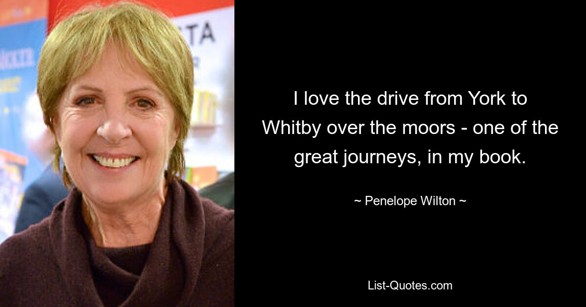 I love the drive from York to Whitby over the moors - one of the great journeys, in my book. — © Penelope Wilton