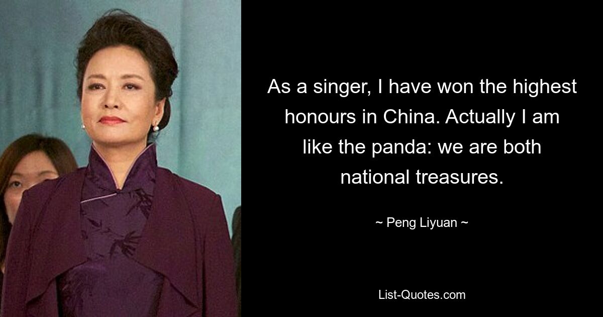 As a singer, I have won the highest honours in China. Actually I am like the panda: we are both national treasures. — © Peng Liyuan