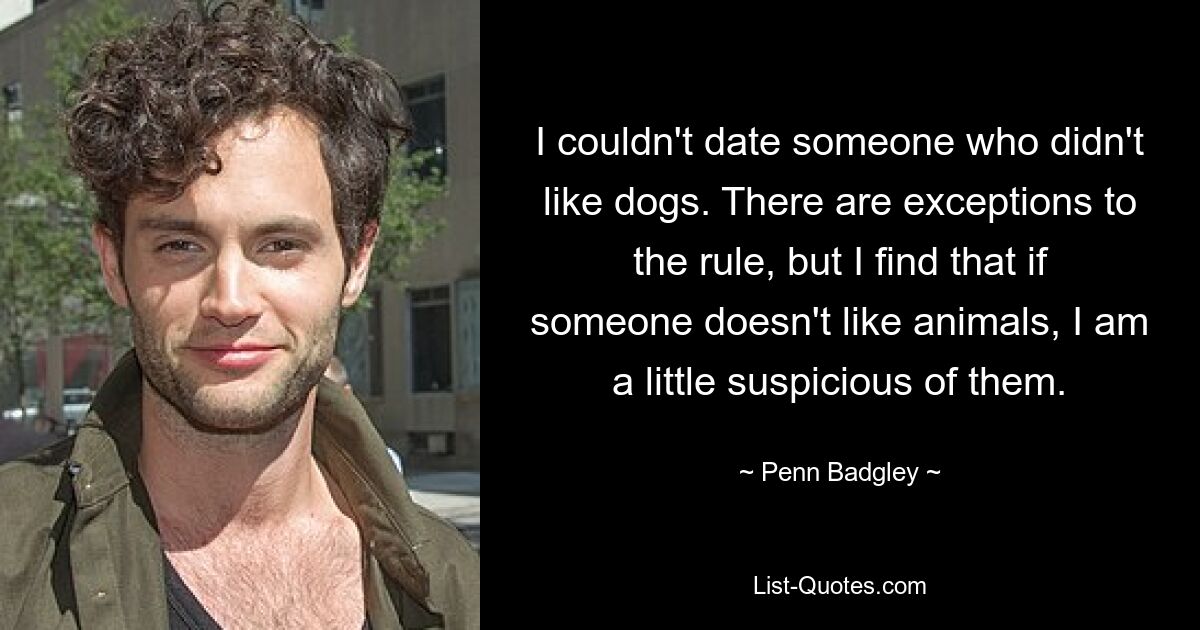 I couldn't date someone who didn't like dogs. There are exceptions to the rule, but I find that if someone doesn't like animals, I am a little suspicious of them. — © Penn Badgley