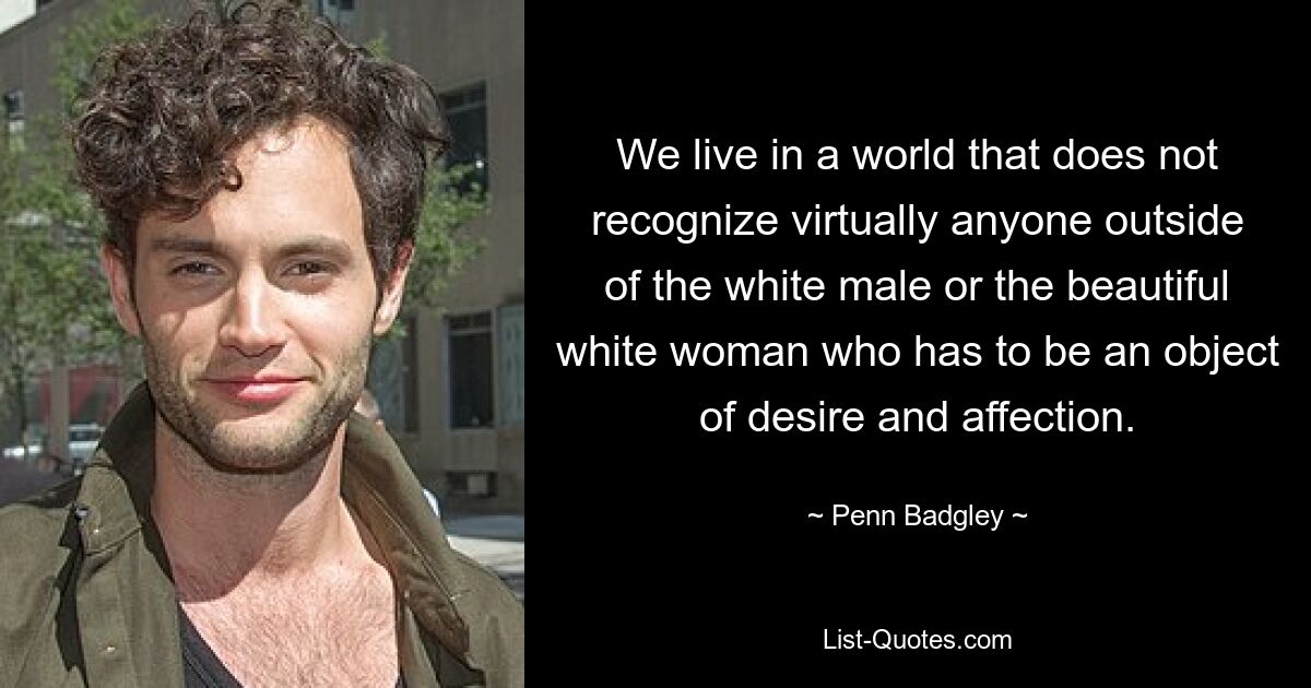 We live in a world that does not recognize virtually anyone outside of the white male or the beautiful white woman who has to be an object of desire and affection. — © Penn Badgley