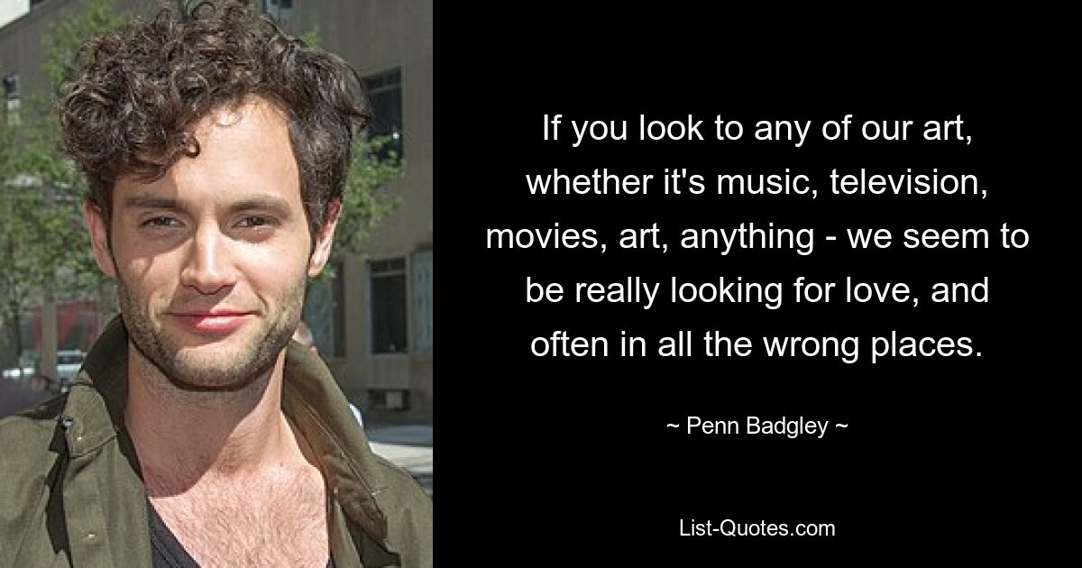 If you look to any of our art, whether it's music, television, movies, art, anything - we seem to be really looking for love, and often in all the wrong places. — © Penn Badgley