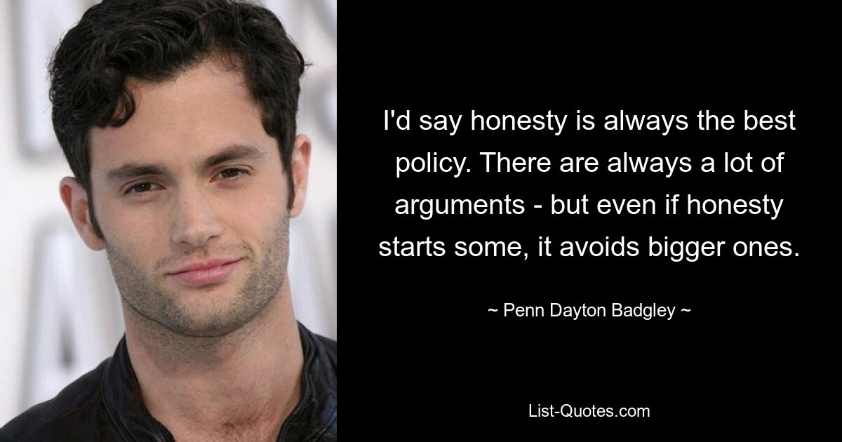 I'd say honesty is always the best policy. There are always a lot of arguments - but even if honesty starts some, it avoids bigger ones. — © Penn Dayton Badgley