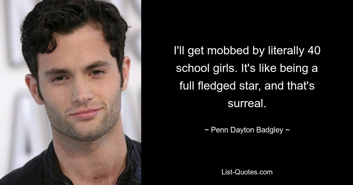 I'll get mobbed by literally 40 school girls. It's like being a full fledged star, and that's surreal. — © Penn Dayton Badgley