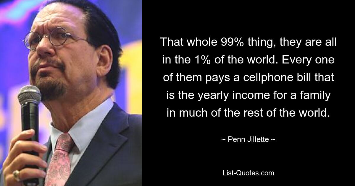 That whole 99% thing, they are all in the 1% of the world. Every one of them pays a cellphone bill that is the yearly income for a family in much of the rest of the world. — © Penn Jillette