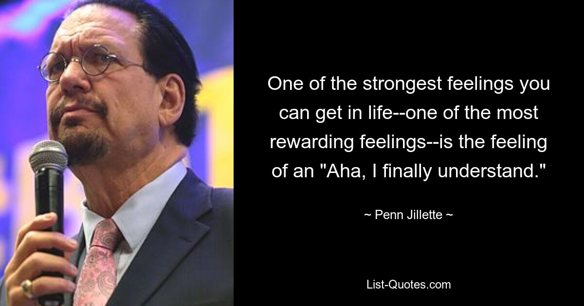 One of the strongest feelings you can get in life--one of the most rewarding feelings--is the feeling of an "Aha, I finally understand." — © Penn Jillette