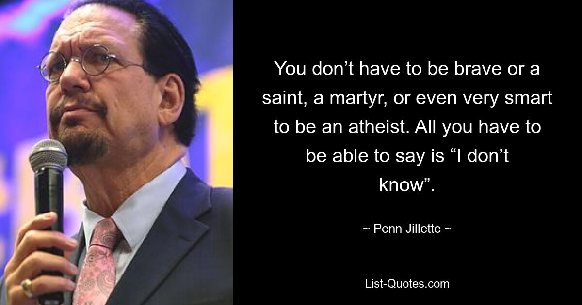 You don’t have to be brave or a saint, a martyr, or even very smart to be an atheist. All you have to be able to say is “I don’t know”. — © Penn Jillette