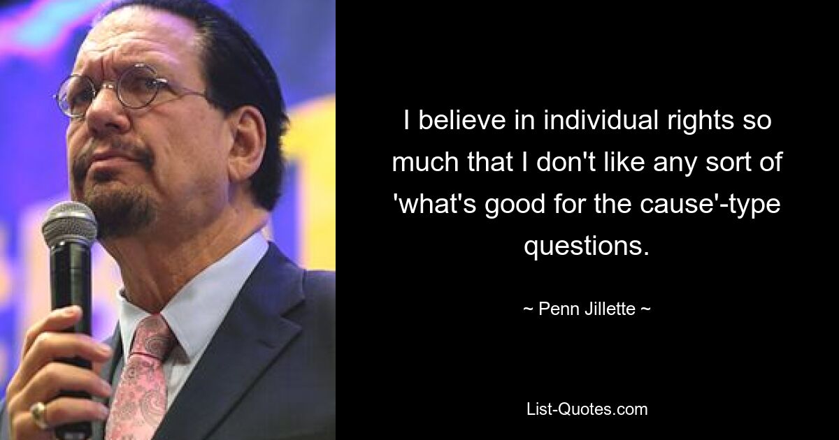 I believe in individual rights so much that I don't like any sort of 'what's good for the cause'-type questions. — © Penn Jillette