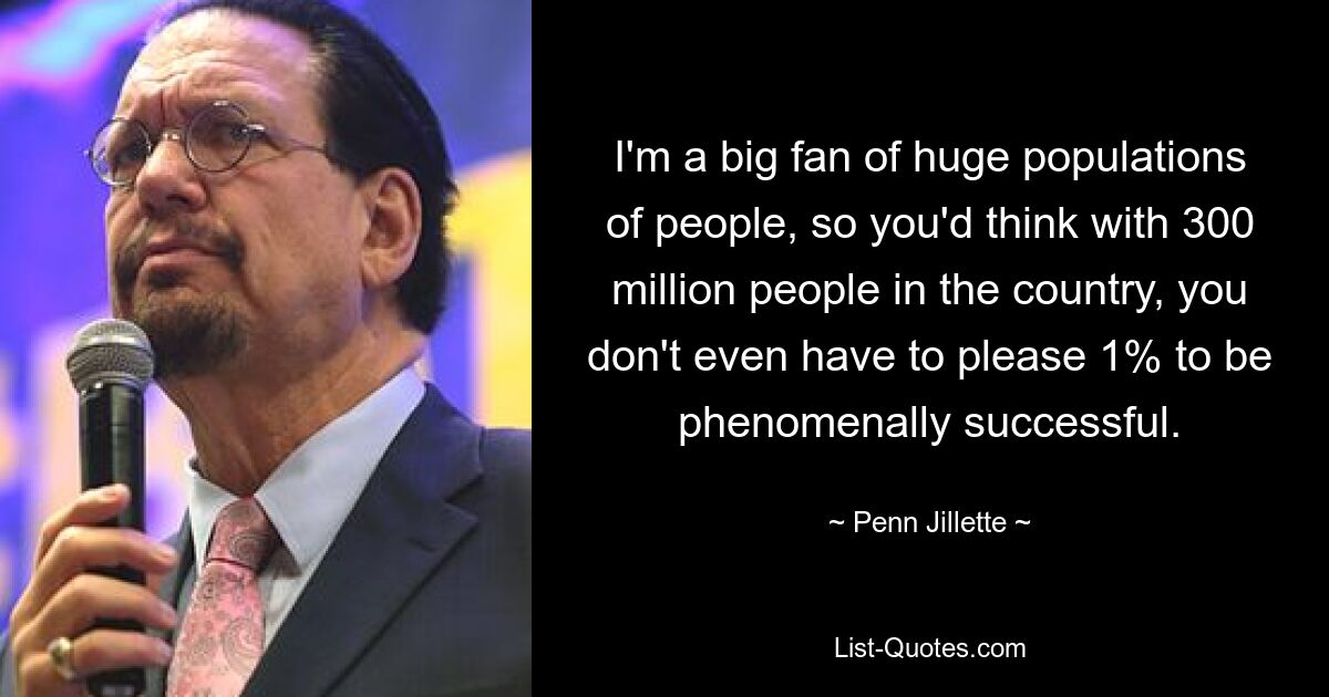 I'm a big fan of huge populations of people, so you'd think with 300 million people in the country, you don't even have to please 1% to be phenomenally successful. — © Penn Jillette