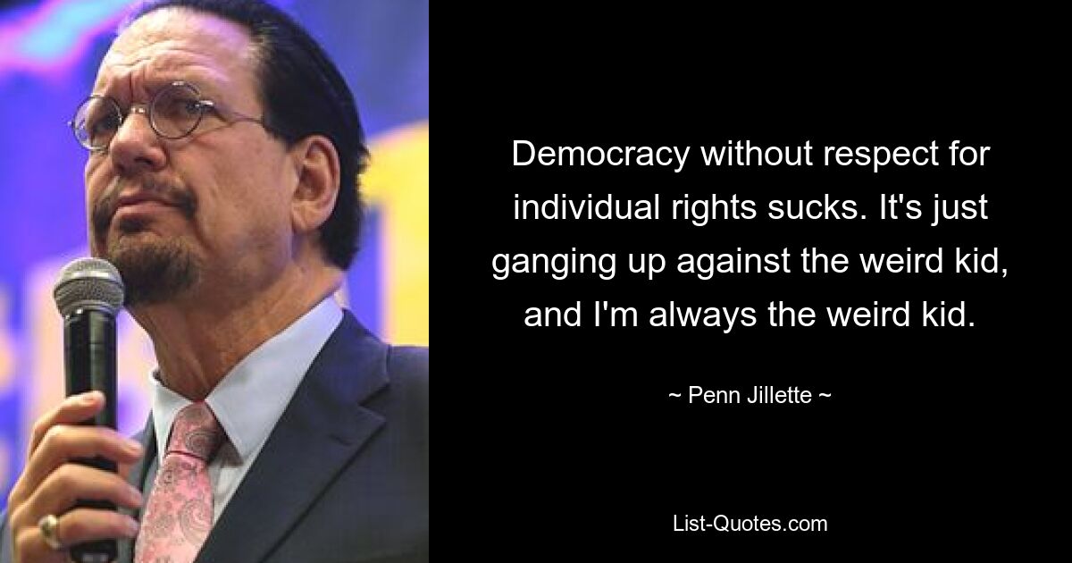 Democracy without respect for individual rights sucks. It's just ganging up against the weird kid, and I'm always the weird kid. — © Penn Jillette