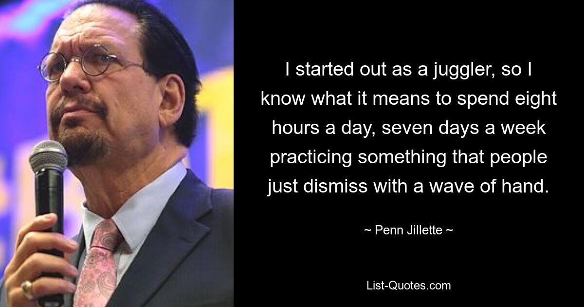 I started out as a juggler, so I know what it means to spend eight hours a day, seven days a week practicing something that people just dismiss with a wave of hand. — © Penn Jillette