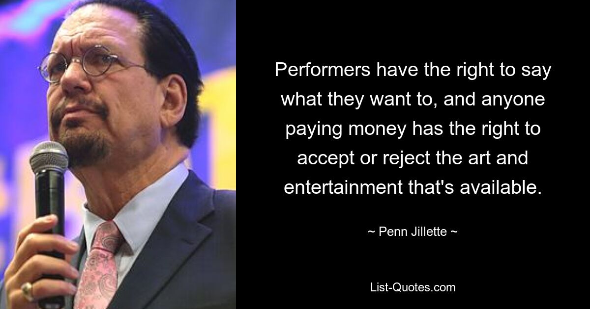 Performers have the right to say what they want to, and anyone paying money has the right to accept or reject the art and entertainment that's available. — © Penn Jillette