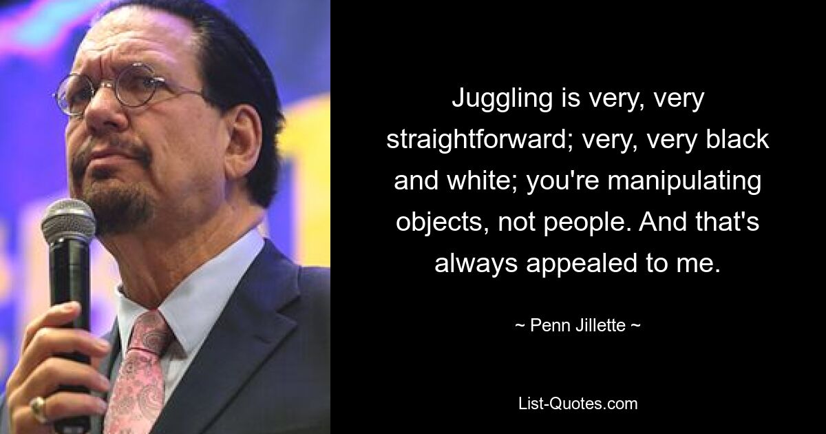 Juggling is very, very straightforward; very, very black and white; you're manipulating objects, not people. And that's always appealed to me. — © Penn Jillette