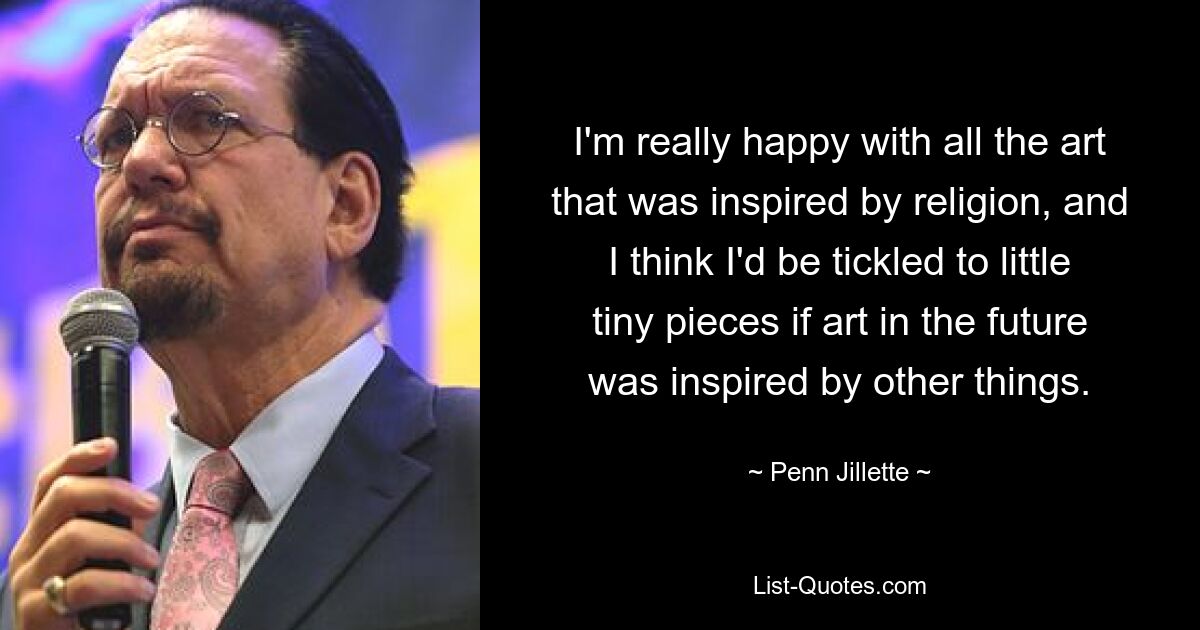 I'm really happy with all the art that was inspired by religion, and I think I'd be tickled to little tiny pieces if art in the future was inspired by other things. — © Penn Jillette