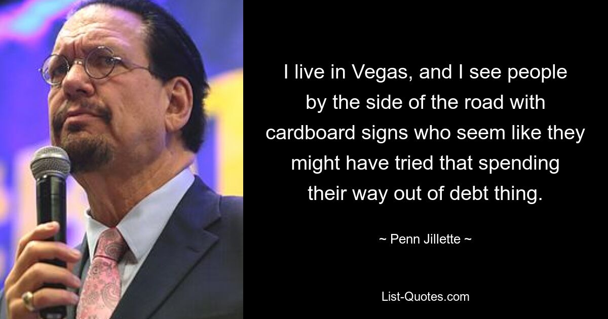 I live in Vegas, and I see people by the side of the road with cardboard signs who seem like they might have tried that spending their way out of debt thing. — © Penn Jillette