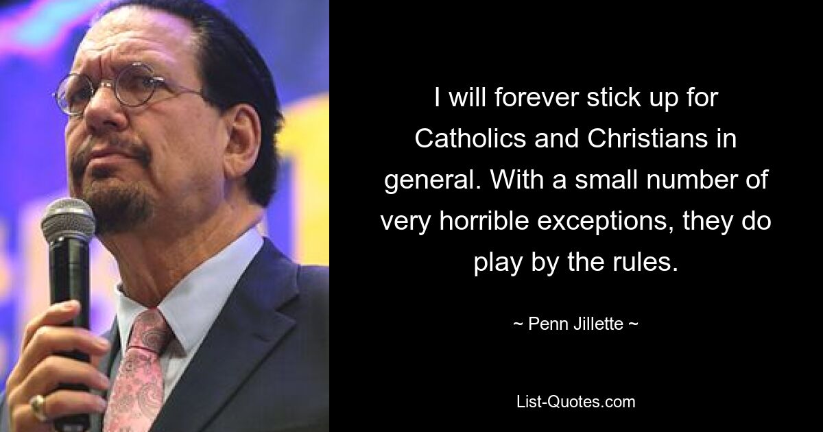 I will forever stick up for Catholics and Christians in general. With a small number of very horrible exceptions, they do play by the rules. — © Penn Jillette