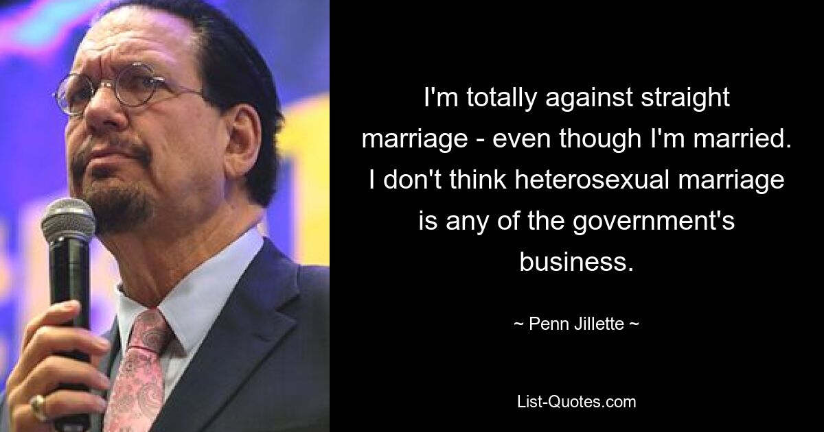 I'm totally against straight marriage - even though I'm married. I don't think heterosexual marriage is any of the government's business. — © Penn Jillette