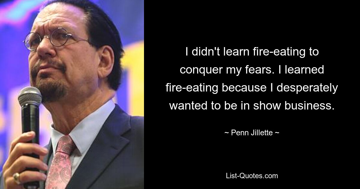 I didn't learn fire-eating to conquer my fears. I learned fire-eating because I desperately wanted to be in show business. — © Penn Jillette