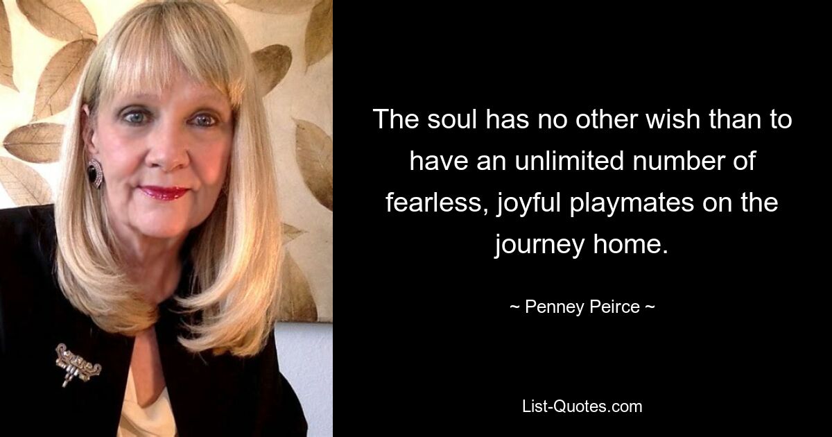 The soul has no other wish than to have an unlimited number of fearless, joyful playmates on the journey home. — © Penney Peirce