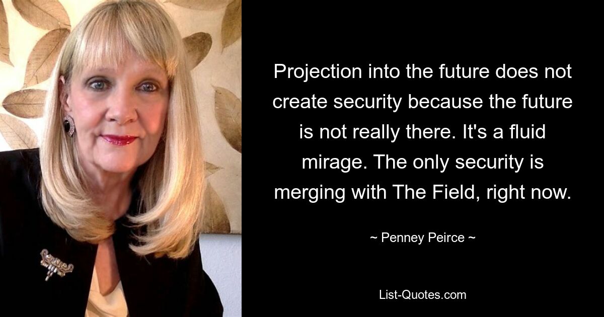 Projection into the future does not create security because the future is not really there. It's a fluid mirage. The only security is merging with The Field, right now. — © Penney Peirce