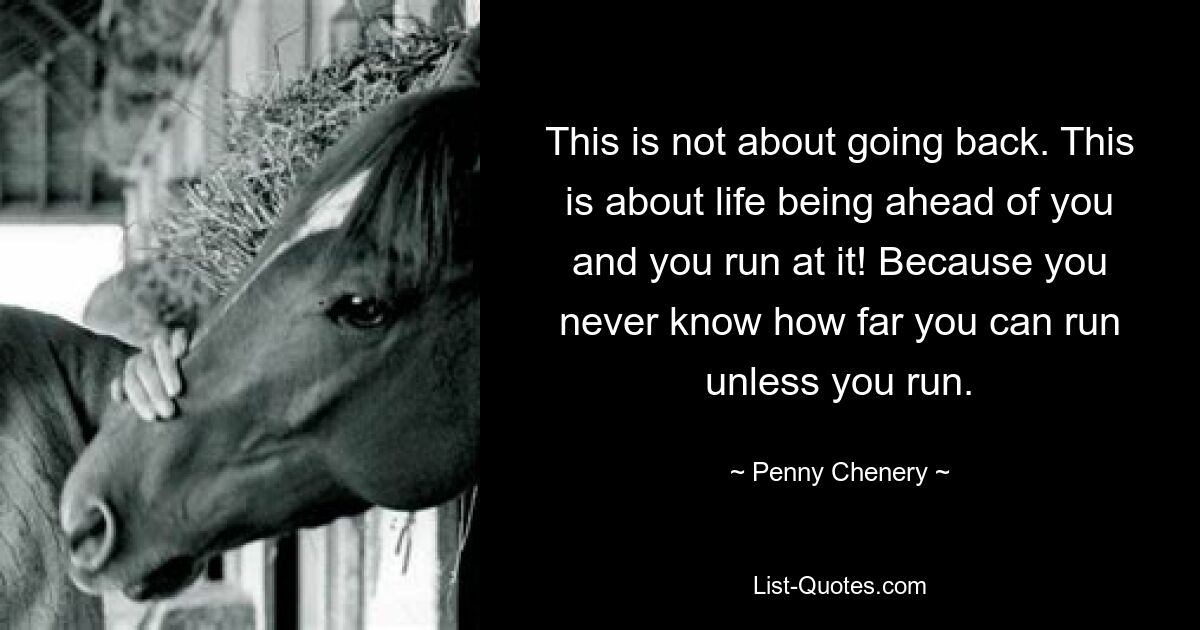 This is not about going back. This is about life being ahead of you and you run at it! Because you never know how far you can run unless you run. — © Penny Chenery