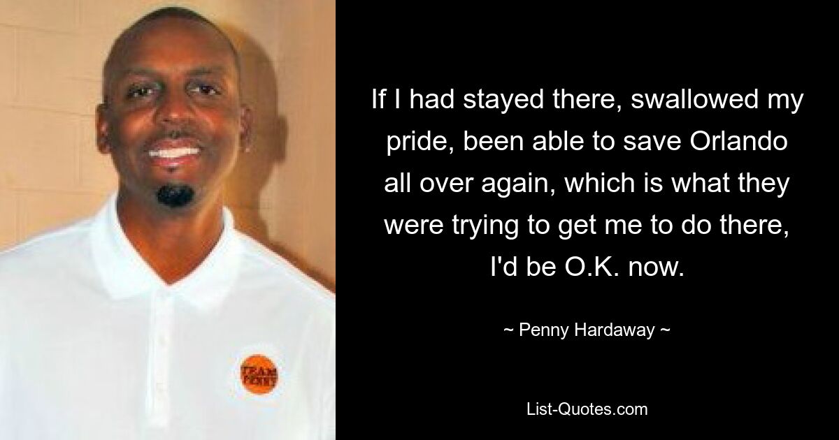 If I had stayed there, swallowed my pride, been able to save Orlando all over again, which is what they were trying to get me to do there, I'd be O.K. now. — © Penny Hardaway