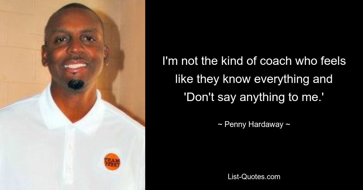 I'm not the kind of coach who feels like they know everything and 'Don't say anything to me.' — © Penny Hardaway