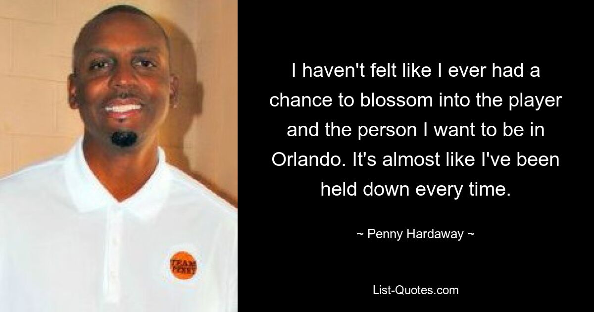 I haven't felt like I ever had a chance to blossom into the player and the person I want to be in Orlando. It's almost like I've been held down every time. — © Penny Hardaway