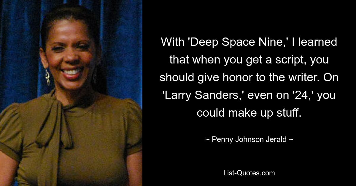 With 'Deep Space Nine,' I learned that when you get a script, you should give honor to the writer. On 'Larry Sanders,' even on '24,' you could make up stuff. — © Penny Johnson Jerald