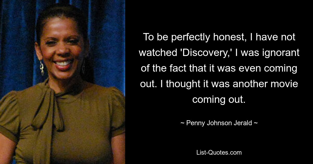 To be perfectly honest, I have not watched 'Discovery,' I was ignorant of the fact that it was even coming out. I thought it was another movie coming out. — © Penny Johnson Jerald