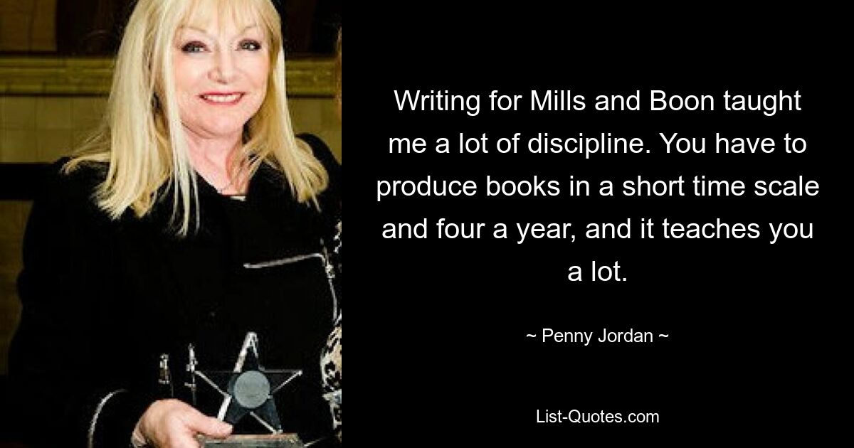 Writing for Mills and Boon taught me a lot of discipline. You have to produce books in a short time scale and four a year, and it teaches you a lot. — © Penny Jordan