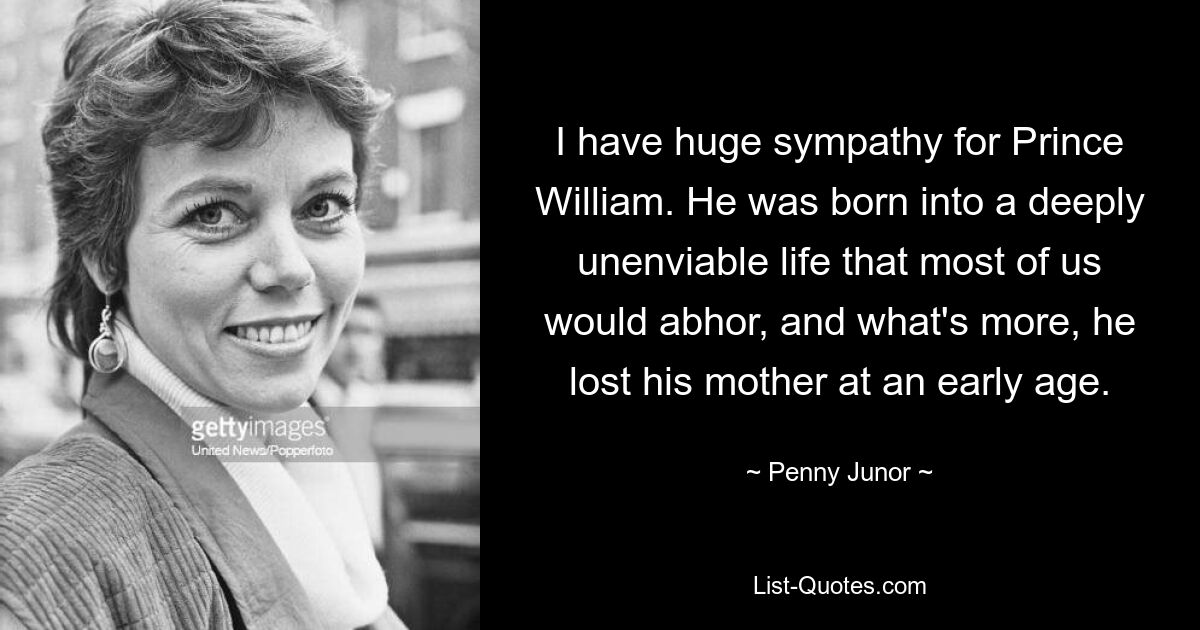 I have huge sympathy for Prince William. He was born into a deeply unenviable life that most of us would abhor, and what's more, he lost his mother at an early age. — © Penny Junor