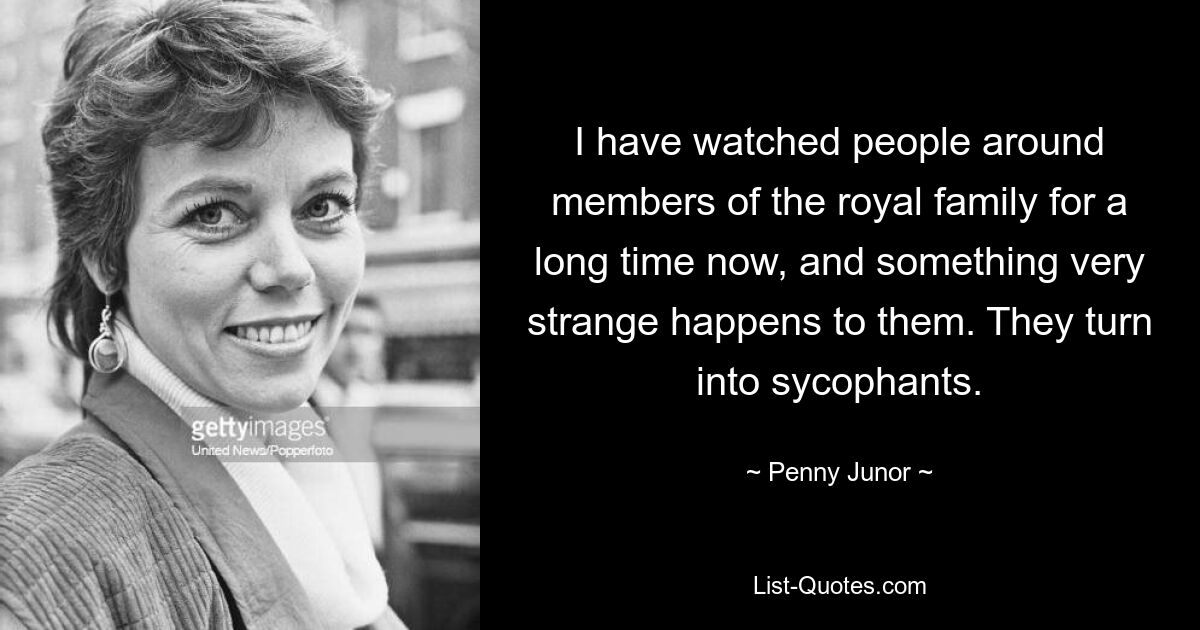 I have watched people around members of the royal family for a long time now, and something very strange happens to them. They turn into sycophants. — © Penny Junor