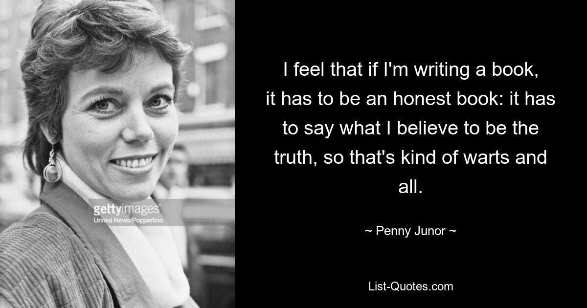 I feel that if I'm writing a book, it has to be an honest book: it has to say what I believe to be the truth, so that's kind of warts and all. — © Penny Junor