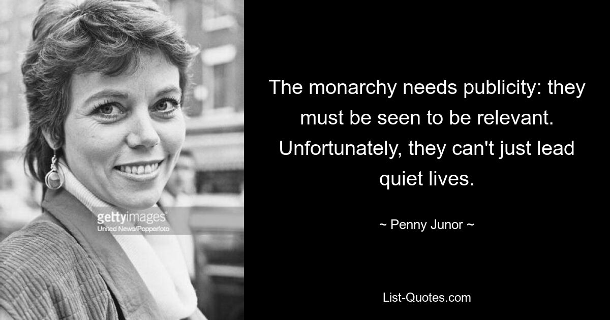 The monarchy needs publicity: they must be seen to be relevant. Unfortunately, they can't just lead quiet lives. — © Penny Junor