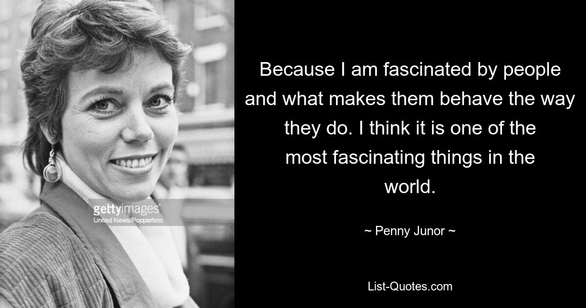 Because I am fascinated by people and what makes them behave the way they do. I think it is one of the most fascinating things in the world. — © Penny Junor