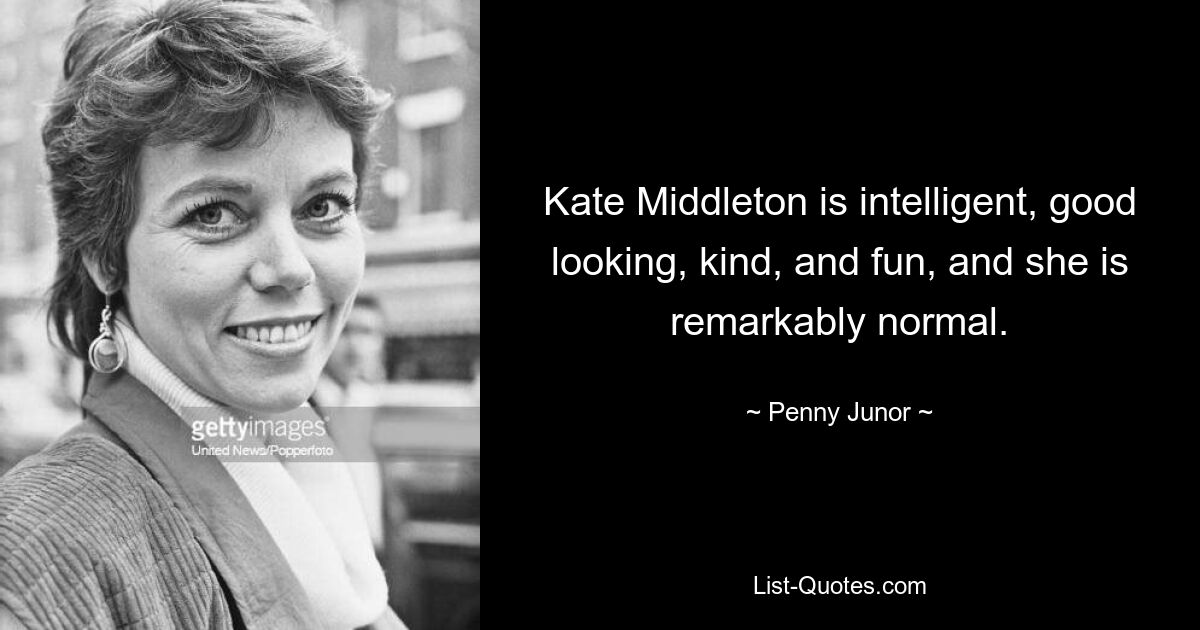 Kate Middleton is intelligent, good looking, kind, and fun, and she is remarkably normal. — © Penny Junor