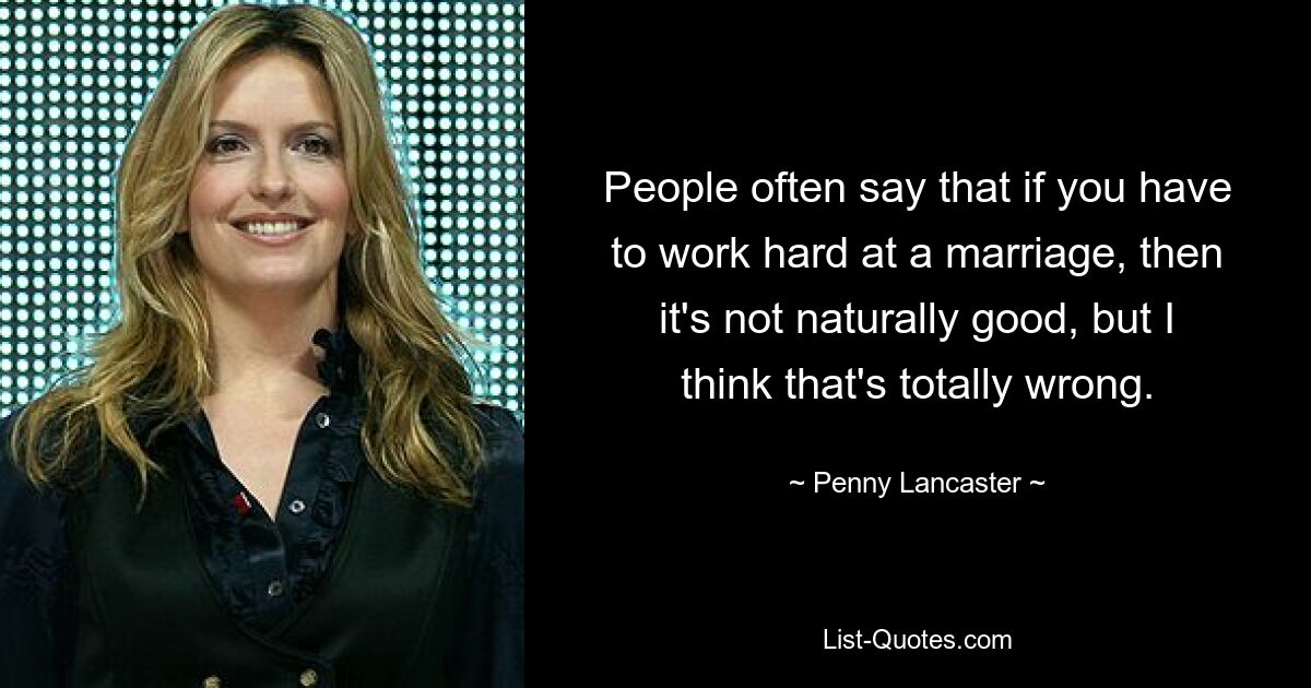 People often say that if you have to work hard at a marriage, then it's not naturally good, but I think that's totally wrong. — © Penny Lancaster