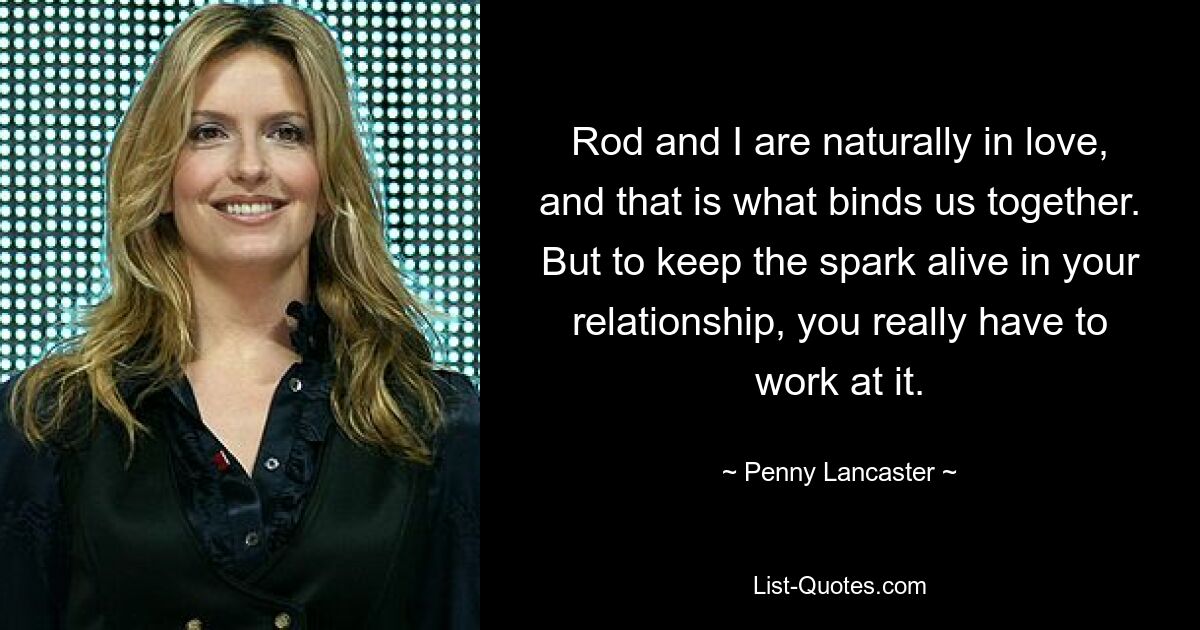 Rod and I are naturally in love, and that is what binds us together. But to keep the spark alive in your relationship, you really have to work at it. — © Penny Lancaster