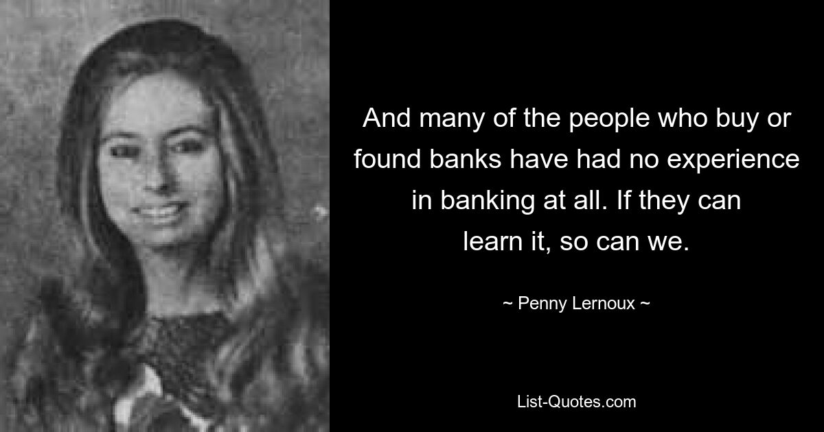 And many of the people who buy or found banks have had no experience in banking at all. If they can learn it, so can we. — © Penny Lernoux