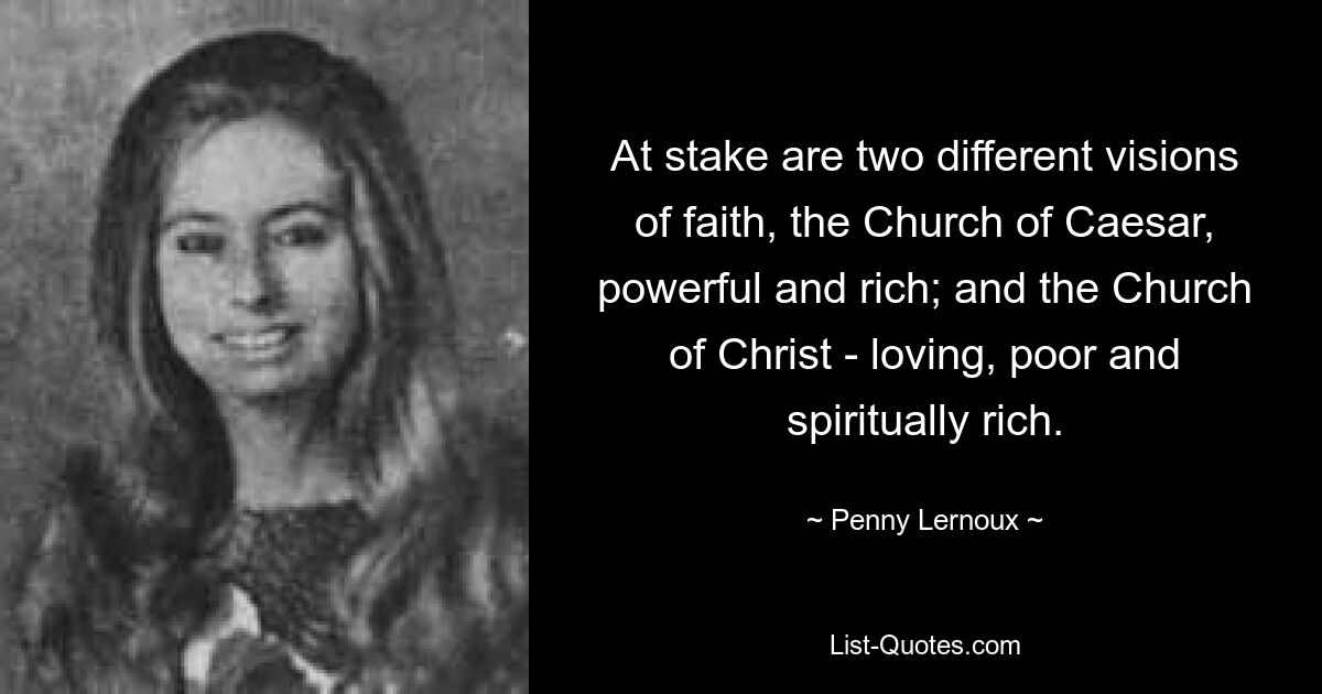 At stake are two different visions of faith, the Church of Caesar, powerful and rich; and the Church of Christ - loving, poor and spiritually rich. — © Penny Lernoux