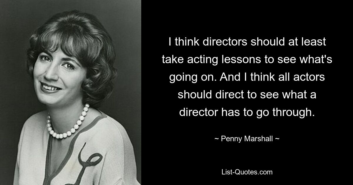 I think directors should at least take acting lessons to see what's going on. And I think all actors should direct to see what a director has to go through. — © Penny Marshall